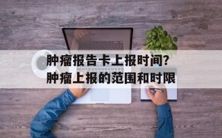 肿瘤报告卡上报时间？肿瘤上报的范围和时限