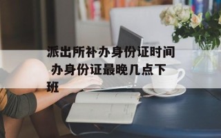 派出所补办身份证时间 办身份证最晚几点下班