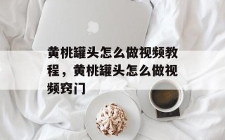 黄桃罐头怎么做视频教程，黄桃罐头怎么做视频窍门