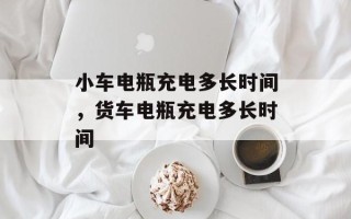 小车电瓶充电多长时间，货车电瓶充电多长时间