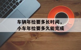 车辆年检要多长时间，小车年检要多久能完成