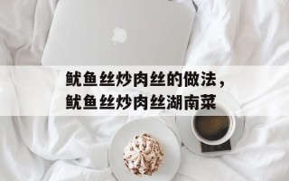 鱿鱼丝炒肉丝的做法，鱿鱼丝炒肉丝湖南菜