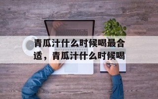 青瓜汁什么时候喝最合适，青瓜汁什么时候喝