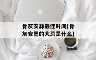 骨灰安葬最佳时间(骨灰安葬的大忌是什么)
