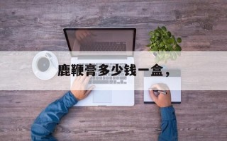 鹿鞭膏多少钱一盒，
