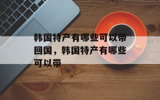 韩国特产有哪些可以带回国，韩国特产有哪些可以带