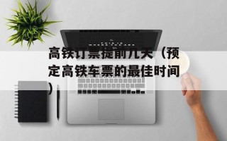 高铁订票提前几天（预定高铁车票的最佳时间）