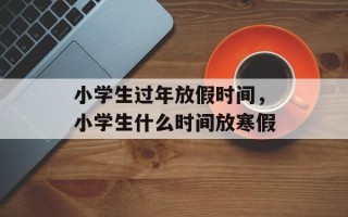 小学生过年放假时间，小学生什么时间放寒假