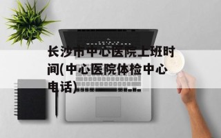 长沙市中心医院上班时间(中心医院体检中心电话)