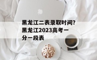 黑龙江二表录取时间？黑龙江2023高考一分一段表