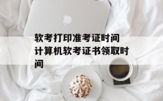 软考打印准考证时间 计算机软考证书领取时间