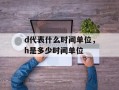 d代表什么时间单位，h是多少时间单位