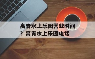 高青水上乐园营业时间？高青水上乐园电话