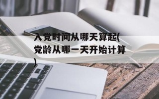 入党时间从哪天算起(党龄从哪一天开始计算)