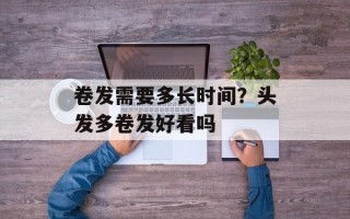 卷发需要多长时间？头发多卷发好看吗