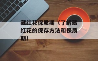 藏红花保质期（了解藏红花的保存方法和保质期）