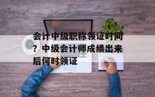 会计中级职称领证时间？中级会计师成绩出来后何时领证