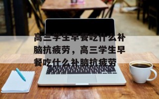 高三学生早餐吃什么补脑抗疲劳，高三学生早餐吃什么补脑抗疲劳