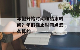 年假开始时间和结束时间？年假截止时间点怎么算的