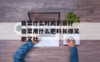 韭菜什么时间割最好 韭菜用什么肥料长得又肥又壮