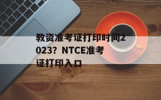 教资准考证打印时间2023？NTCE准考证打印入口