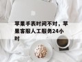 苹果手表时间不对，苹果客服人工服务24小时