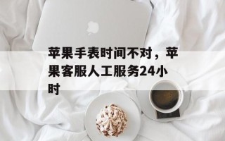 苹果手表时间不对，苹果客服人工服务24小时