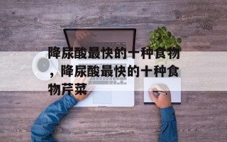 降尿酸最快的十种食物，降尿酸最快的十种食物芹菜