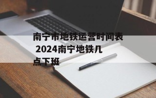 南宁市地铁运营时间表 2024南宁地铁几点下班
