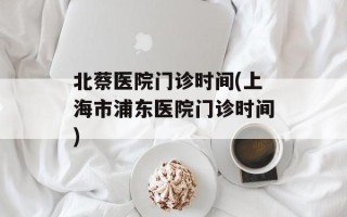 北蔡医院门诊时间(上海市浦东医院门诊时间)