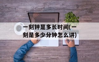 一刻钟是多长时间(一刻是多少分钟怎么讲)