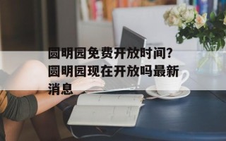 圆明园免费开放时间？圆明园现在开放吗最新消息