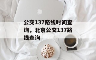 公交137路线时间查询，北京公交137路线查询