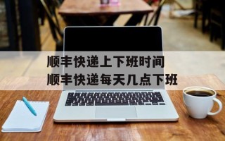 顺丰快递上下班时间 顺丰快递每天几点下班