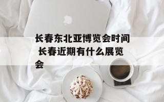 长春东北亚博览会时间 长春近期有什么展览会