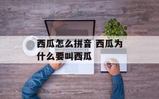 西瓜怎么拼音 西瓜为什么要叫西瓜