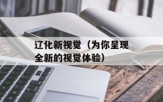 辽化新视觉（为你呈现全新的视觉体验）