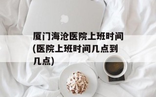 厦门海沧医院上班时间(医院上班时间几点到几点)