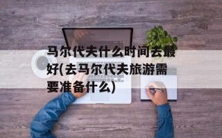 马尔代夫什么时间去最好(去马尔代夫旅游需要准备什么)