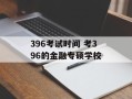 396考试时间 考396的金融专硕学校