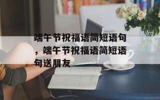 端午节祝福语简短语句，端午节祝福语简短语句送朋友