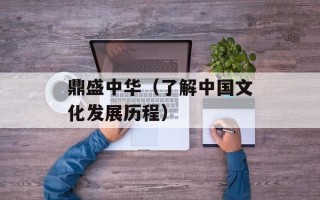 鼎盛中华（了解中国文化发展历程）