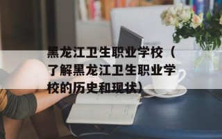 黑龙江卫生职业学校（了解黑龙江卫生职业学校的历史和现状）
