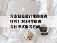 河南初级会计成绩查询时间？2024年初级会计考试报名时间