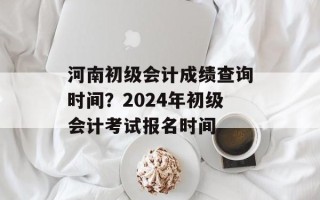 河南初级会计成绩查询时间？2024年初级会计考试报名时间