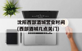 沈阳西部酒城营业时间(西部酒城几点关门)