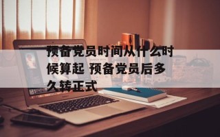 预备党员时间从什么时候算起 预备党员后多久转正式
