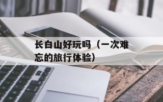 长白山好玩吗（一次难忘的旅行体验）