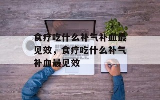 食疗吃什么补气补血最见效，食疗吃什么补气补血最见效