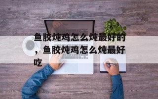 鱼胶炖鸡怎么炖最好的，鱼胶炖鸡怎么炖最好吃